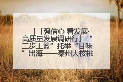 「强信心 看发展·高质量发展调研行」“三步上篮”托举“甘味”出海——秦州大樱桃高质量发展动作分解