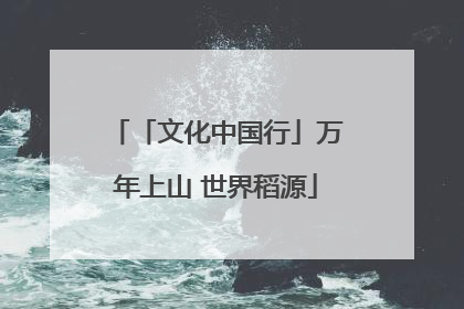 「文化中国行」万年上山 世界稻源