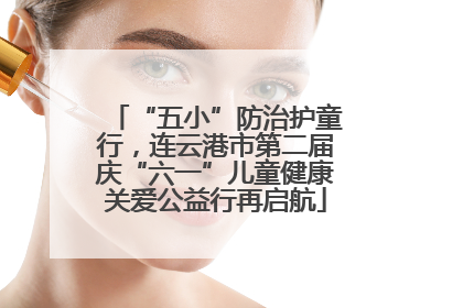 “五小”防治护童行，连云港市第二届庆“六一”儿童健康关爱公益行再启航