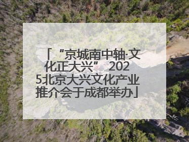 “京城南中轴·文化正大兴” 2025北京大兴文化产业推介会于成都举办