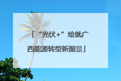 “光伏+”绘就广西能源转型新图景