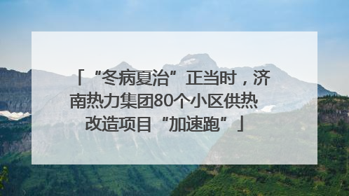 “冬病夏治”正当时，济南热力集团80个小区供热改造项目“加速跑”