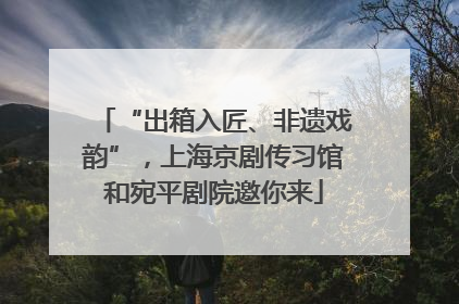 “出箱入匠、非遗戏韵”，上海京剧传习馆和宛平剧院邀你来