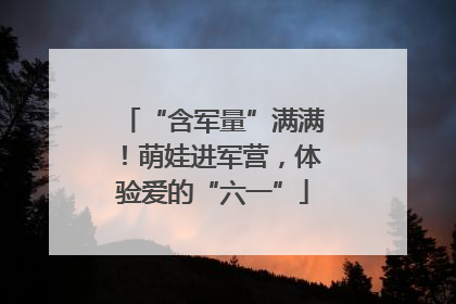 “含军量”满满！萌娃进军营，体验爱的“六一”