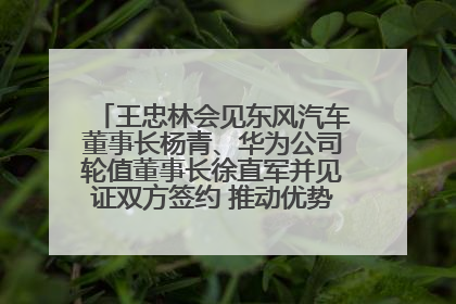 王忠林会见东风汽车董事长杨青、华为公司轮值董事长徐直军并见证双方签约 推动优势互补 实现共赢发展