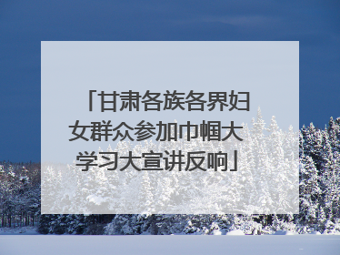 甘肃各族各界妇女群众参加巾帼大学习大宣讲反响