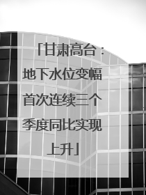 甘肃高台：地下水位变幅首次连续三个季度同比实现上升