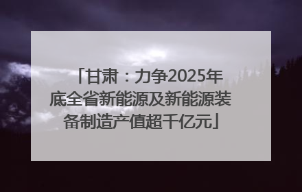 甘肃：力争2025年底全省新能源及新能源装备制造产值超千亿元
