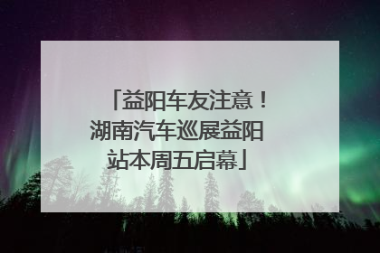 益阳车友注意！湖南汽车巡展益阳站本周五启幕