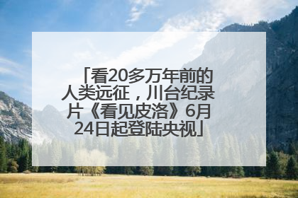 看20多万年前的人类远征，川台纪录片《看见皮洛》6月24日起登陆央视