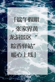 端午假期，张家界黄龙洞景区“粽香驿站”暖心上线