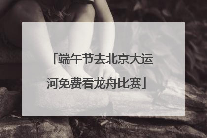 端午节去北京大运河免费看龙舟比赛