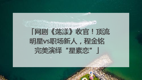 网剧《荡漾》收官！顶流明星vs职场新人，程金铭完美演绎“星素恋”