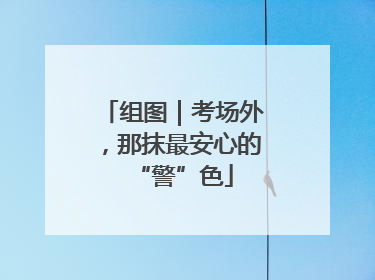 组图｜考场外，那抹最安心的“警”色
