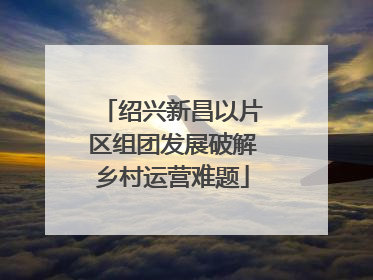 绍兴新昌以片区组团发展破解乡村运营难题