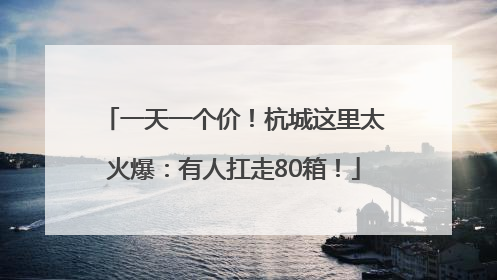 一天一个价！杭城这里太火爆：有人扛走80箱！