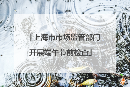 上海市市场监管部门开展端午节前检查