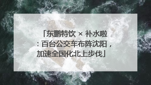 东鹏特饮 × 补水啦：百台公交车布阵沈阳，加速全国化北上步伐