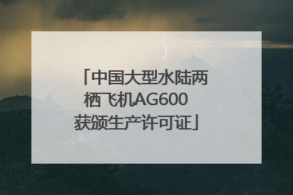 中国大型水陆两栖飞机AG600获颁生产许可证