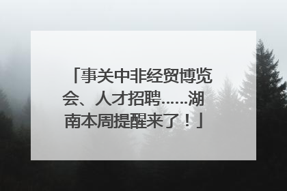 事关中非经贸博览会、人才招聘……湖南本周提醒来了！