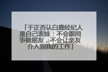 于正否认白鹿经纪人是自己表妹：不会跟同事做朋友，不会让亲友介入到我的工作