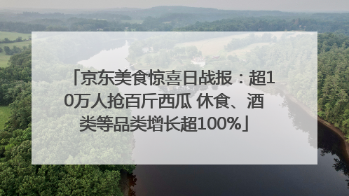 京东美食惊喜日战报：超10万人抢百斤西瓜 休食、酒类等品类增长超100%