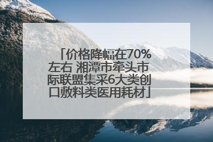 价格降幅在70%左右 湘潭市牵头市际联盟集采6大类创口敷料类医用耗材