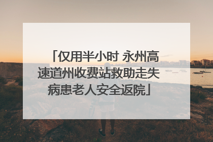 仅用半小时 永州高速道州收费站救助走失病患老人安全返院