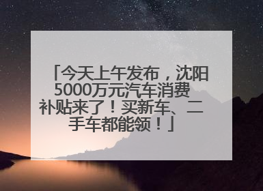 今天上午发布，沈阳5000万元汽车消费补贴来了！买新车、二手车都能领！