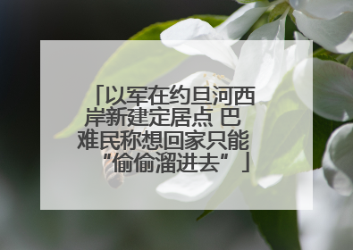以军在约旦河西岸新建定居点 巴难民称想回家只能“偷偷溜进去”