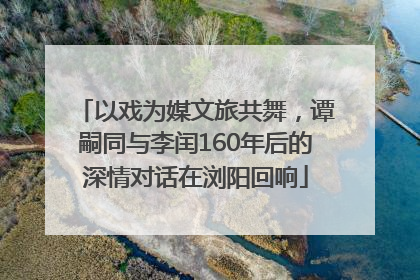 以戏为媒文旅共舞，谭嗣同与李闰160年后的深情对话在浏阳回响