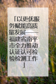 以更优服务赋能高质量发展——福建省南平市全力推动认证认可检验检测工作