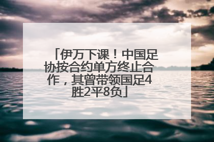 伊万下课！中国足协按合约单方终止合作，其曾带领国足4胜2平8负