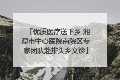 优质医疗送下乡 湘潭市中心医院南院区专家团队赴排头乡义诊