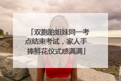 双胞胎姐妹同一考点结束考试，家人手捧鲜花仪式感满满