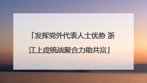 发挥党外代表人士优势 浙江上虞统战聚合力助共富