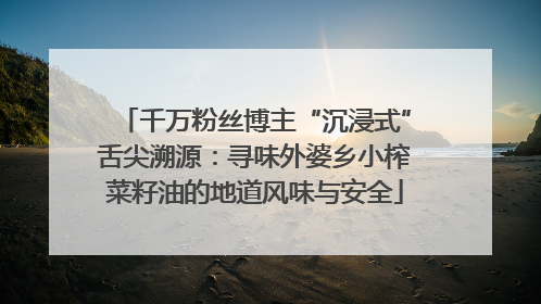 千万粉丝博主“沉浸式”舌尖溯源：寻味外婆乡小榨菜籽油的地道风味与安全