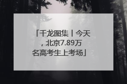 千龙图集丨今天，北京7.89万名高考生上考场