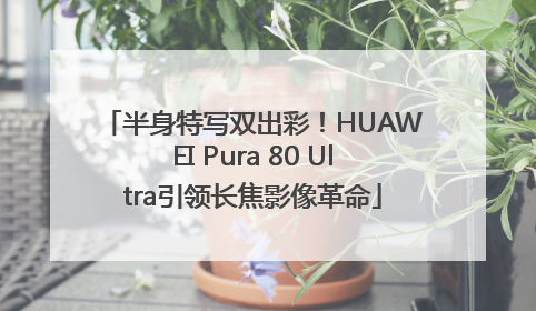 半身特写双出彩！HUAWEI Pura 80 Ultra引领长焦影像革命