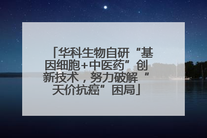 华科生物自研“基因细胞+中医药”创新技术，努力破解“天价抗癌”困局