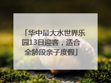 华中最大水世界乐园13日迎客，适合全龄段亲子度假