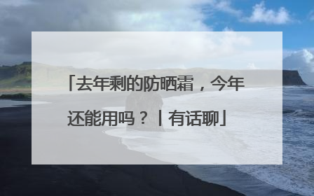 去年剩的防晒霜，今年还能用吗？丨有话聊