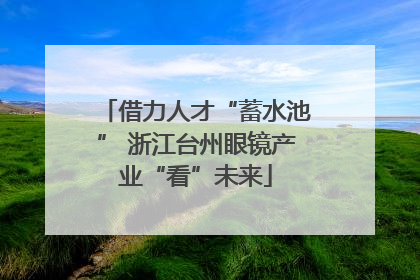 借力人才“蓄水池” 浙江台州眼镜产业“看”未来