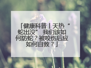 健康科普丨天热“蛇出没” 我们该如何防蛇？被咬伤后应如何自救？