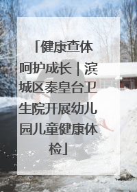 健康查体 呵护成长｜滨城区秦皇台卫生院开展幼儿园儿童健康体检