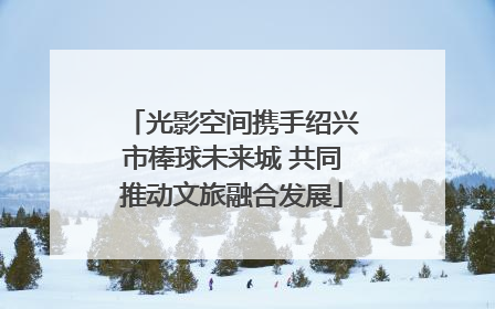 光影空间携手绍兴市棒球未来城 共同推动文旅融合发展