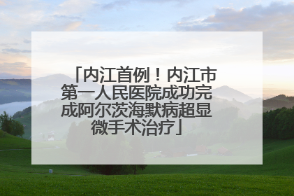 内江首例！内江市第一人民医院成功完成阿尔茨海默病超显微手术治疗