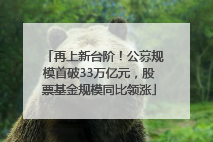 再上新台阶！公募规模首破33万亿元，股票基金规模同比领涨
