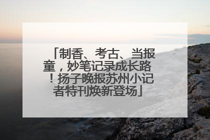 制香、考古、当报童，妙笔记录成长路！扬子晚报苏州小记者特刊焕新登场