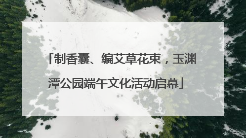 制香囊、编艾草花束，玉渊潭公园端午文化活动启幕